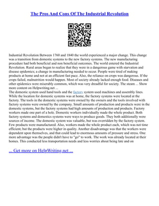 The Pros And Cons Of The Industrial Revolution
Industrial Revolution Between 1760 and 1840 the world experienced a major change. This change
was a transition from domestic systems to the new factory systems. The new manufacturing
procedure had both beneficial and non beneficial outcomes. The world entered the Industrial
Revolution. Rural areas began to realize that they were in a dangerous game with starvation and
disease epidemics; a change in manufacturing needed to occur. People were tired of making
products at home and not at an efficient fast pace. Also, the reliance on crops was dangerous. If the
crops failed, malnutrition would happen. Most of society already lacked enough food. Diseases and
other epidemics were miserably common, which was very dreadful for society. The steam ... Show
more content on Helpwriting.net ...
The domestic system used hand tools and the factory system used machines and assembly lines.
While the location for domestic systems was at home, the factory systems were located at the
factory. The tools in the domestic systems were owned by the owners and the tools involved with
factory systems were owned by the company. Small amounts of production and products were in the
domestic systems, but the factory systems had high amounts of production and products. Factory
workers made one part of a hole. Domestic workers individually made the whole product. Both
factory systems and domestics systems were ways to produce goods. They both additionally were
sources of income. The domestic system was valuable, but was overridden by the factory system.
Few products were manufactured. Also, workers made the whole product each, which was not time
efficient; but the products were higher in quality. Another disadvantage was that the workers were
dependent upon themselves, and that could lead to enormous amounts of pressure and stress. One
more advantage was the people didn't have to "go" to work. The work was already located at their
homes. This conducted less transportation needs and less worries about being late and on
... Get more on HelpWriting.net ...
 