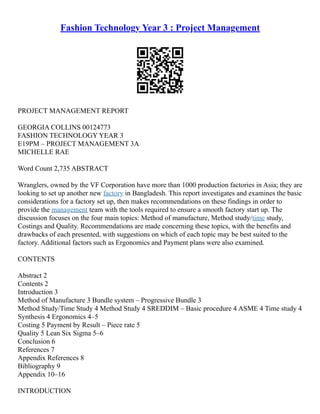 Fashion Technology Year 3 : Project Management
PROJECT MANAGEMENT REPORT
GEORGIA COLLINS 00124773
FASHION TECHNOLOGY YEAR 3
E19PM – PROJECT MANAGEMENT 3A
MICHELLE RAE
Word Count 2,735 ABSTRACT
Wranglers, owned by the VF Corporation have more than 1000 production factories in Asia; they are
looking to set up another new factory in Bangladesh. This report investigates and examines the basic
considerations for a factory set up, then makes recommendations on these findings in order to
provide the management team with the tools required to ensure a smooth factory start up. The
discussion focuses on the four main topics: Method of manufacture, Method study/time study,
Costings and Quality. Recommendations are made concerning these topics, with the benefits and
drawbacks of each presented, with suggestions on which of each topic may be best suited to the
factory. Additional factors such as Ergonomics and Payment plans were also examined.
CONTENTS
Abstract 2
Contents 2
Introduction 3
Method of Manufacture 3 Bundle system – Progressive Bundle 3
Method Study/Time Study 4 Method Study 4 SREDDIM – Basic procedure 4 ASME 4 Time study 4
Synthesis 4 Ergonomics 4–5
Costing 5 Payment by Result – Piece rate 5
Quality 5 Lean Six Sigma 5–6
Conclusion 6
References 7
Appendix References 8
Bibliography 9
Appendix 10–16
INTRODUCTION
 