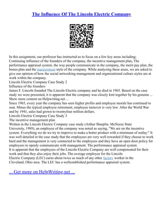 The Influence Of The Lincoln Electric Company
In this assignment, our professor has instructed us to focus on a few key areas including;
Continuing influence of the founders of the company, the incentive management plan, The
performance appraisal system, the way people communicate in the company, the merit pay plan, the
bonus plan and the management style of the company. While analyzing these areas, we are asked to
give our opinion of how the social networking management and organizational culture styles are at
work within the company.
Lincoln Electric Company Case Study 2
Influence of the founders
James F. Lincoln founded The Lincoln Electric company and he died in 1965. Based on the case
study we were presented, it is apparent that the company was closely knit together by his genuine ...
Show more content on Helpwriting.net ...
Since 1965, every year the company has seen higher profits and employee morale has continued to
soar. Minus the typical employee retirement, employee turnover is very low. After the World War
and by 1941, sales had grown to twenty­
four million dollars.
Lincoln Electric Company Case Study 3
The incentive management plan
Written in the Lincoln Electric Company case study (Arthur Sharplin, McNeese State
University, 1989), an employee of the company was noted as saying, "We are on the incentive
system. Everything we do we try to improve to make a better product with a minimum of outlay." It
was well detailed in the case study that the employees are very well rewarded if they choose to work
hard and the management is very connected to the employees and they have an open door policy for
employees to openly communicate with management. The performance appraisal system
It is apparent that the employees of the Lincoln Electric Company are well compensated for their
work and that they also enjoy their jobs. The average employee for the Lincoln
Electric Company (LEC) earns about twice as much of any other factory worker in the
Cleveland, Ohio area. The LEC has a well­
established performance appraisal system.
... Get more on HelpWriting.net ...
 