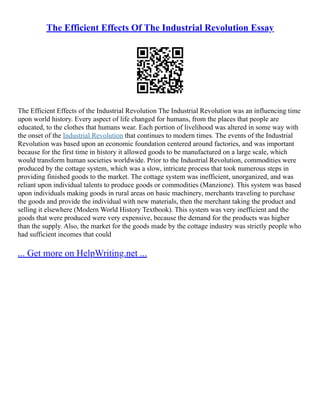 The Efficient Effects Of The Industrial Revolution Essay
The Efficient Effects of the Industrial Revolution The Industrial Revolution was an influencing time
upon world history. Every aspect of life changed for humans, from the places that people are
educated, to the clothes that humans wear. Each portion of livelihood was altered in some way with
the onset of the Industrial Revolution that continues to modern times. The events of the Industrial
Revolution was based upon an economic foundation centered around factories, and was important
because for the first time in history it allowed goods to be manufactured on a large scale, which
would transform human societies worldwide. Prior to the Industrial Revolution, commodities were
produced by the cottage system, which was a slow, intricate process that took numerous steps in
providing finished goods to the market. The cottage system was inefficient, unorganized, and was
reliant upon individual talents to produce goods or commodities (Manzione). This system was based
upon individuals making goods in rural areas on basic machinery, merchants traveling to purchase
the goods and provide the individual with new materials, then the merchant taking the product and
selling it elsewhere (Modern World History Textbook). This system was very inefficient and the
goods that were produced were very expensive, because the demand for the products was higher
than the supply. Also, the market for the goods made by the cottage industry was strictly people who
had sufficient incomes that could
... Get more on HelpWriting.net ...
 
