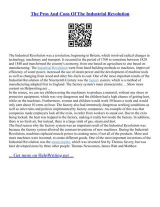 The Pros And Cons Of The Industrial Revolution
The Industrial Revolution was a revolution, beginning in Britain, which involved radical changes in
technology, machinery and transport. It occurred in the period of 1760 to sometime between 1820
and 1840 and transformed the country's economy, from one based on agriculture to one based on
manufacturing. The Industrial Revolution went from hand building methods to machines, improved
efficiency of water power, increased the use of steam power and the development of machine tools
as well as changing from wood and other bio–fuels to coal. One of the most important results of the
Industrial Revolution of the Nineteenth Century was the factory system, which is a method of
manufacturing adopted first in England. The factory system's main characteristic ... Show more
content on Helpwriting.net ...
In the source, we can see children using the machinery to produce a material, without any shoes or
protective equipment, which was very dangerous and the children had a high chance of getting hurt,
while on the machines. Furthermore, women and children would work 50 hours a week and would
only earn about 10 cents an hour. The factory also had immensely dangerous working conditions as
well as strict rules and policies implemented by factory companies. An example of this was that
companies made employers lock all the exits, in order from workers to sneak out. Due to the exits
being locked, the heat was trapped in the factory, making it really hot inside the factory. In addition,
there is no fresh air, but instead, there is a large stink of gas, steam and dust.
The final reason why the factory system was an important result of the Industrial Revolution was
because the factory system allowed the constant inventions of new machines. During the Industrial
Revolution, machines replaced muscle power in creating most, if not all of the products. More and
more machines were invented, to create different goods. One of the most important inventions of the
Industrial Revolution was the steam engine, which was invented first by Thomas Savery, but was
later developed more by three other people: Thomas Newcomen, James Watt and Matthew
... Get more on HelpWriting.net ...
 