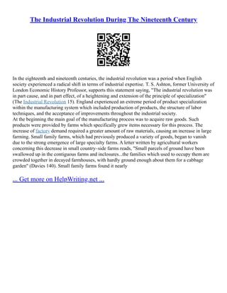 The Industrial Revolution During The Nineteenth Century
In the eighteenth and nineteenth centuries, the industrial revolution was a period when English
society experienced a radical shift in terms of industrial expertise. T. S. Ashton, former University of
London Economic History Professor, supports this statement saying, "The industrial revolution was
in part cause, and in part effect, of a heightening and extension of the principle of specialization"
(The Industrial Revolution 15). England experienced an extreme period of product specialization
within the manufacturing system which included production of products, the structure of labor
techniques, and the acceptance of improvements throughout the industrial society.
At the beginning the main goal of the manufacturing process was to acquire raw goods. Such
products were provided by farms which specifically grew items necessary for this process. The
increase of factory demand required a greater amount of raw materials, causing an increase in large
farming. Small family farms, which had previously produced a variety of goods, began to vanish
due to the strong emergence of large specialty farms. A letter written by agricultural workers
concerning this decrease in small country–side farms reads, "Small parcels of ground have been
swallowed up in the contiguous farms and inclosures...the families which used to occupy them are
crowded together in decayed farmhouses, with hardly ground enough about them for a cabbage
garden" (Davies 140). Small family farms found it nearly
... Get more on HelpWriting.net ...
 