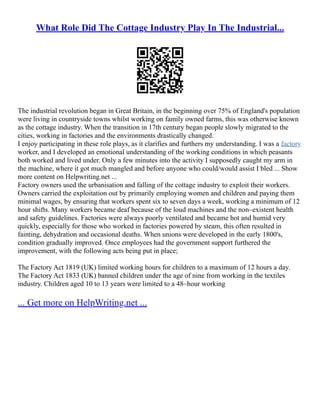 What Role Did The Cottage Industry Play In The Industrial...
The industrial revolution began in Great Britain, in the beginning over 75% of England's population
were living in countryside towns whilst working on family owned farms, this was otherwise known
as the cottage industry. When the transition in 17th century began people slowly migrated to the
cities, working in factories and the environments drastically changed.
I enjoy participating in these role plays, as it clarifies and furthers my understanding. I was a factory
worker, and I developed an emotional understanding of the working conditions in which peasants
both worked and lived under. Only a few minutes into the activity I supposedly caught my arm in
the machine, where it got much mangled and before anyone who could/would assist I bled ... Show
more content on Helpwriting.net ...
Factory owners used the urbanisation and falling of the cottage industry to exploit their workers.
Owners carried the exploitation out by primarily employing women and children and paying them
minimal wages, by ensuring that workers spent six to seven days a week, working a minimum of 12
hour shifts. Many workers became deaf because of the loud machines and the non–existent health
and safety guidelines. Factories were always poorly ventilated and became hot and humid very
quickly, especially for those who worked in factories powered by steam, this often resulted in
fainting, dehydration and occasional deaths. When unions were developed in the early 1800's,
condition gradually improved. Once employees had the government support furthered the
improvement, with the following acts being put in place;
The Factory Act 1819 (UK) limited working hours for children to a maximum of 12 hours a day.
The Factory Act 1833 (UK) banned children under the age of nine from working in the textiles
industry. Children aged 10 to 13 years were limited to a 48–hour working
... Get more on HelpWriting.net ...
 