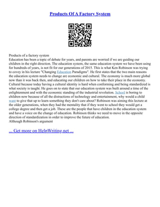 Products Of A Factory System
Products of a factory system
Education has been a topic of debate for years, and parents are worried if we are guiding our
children in the right direction. The education system, the same education system we have been using
for hundreds of years, is not fit for our generations of 2015. This is what Ken Robinson was trying
to covey in his lecture "Changing Education Paradigms". He first states that the two main reasons
the education system needs to change are economic and cultural. The economy is much more global
now than it was back then, and educating our children on how to take their place in the economy.
Cultural because today having a cultural identity is hard when conforming and being standardized is
what society is taught. He goes on to state that our education system was built around a time of the
enlightenment and with the economic standing of the industrial revolution. School is boring to
children now because of all the distractions of technology and entertainment, why would a child
want to give that up to learn something they don't care about? Robinson was aiming this lecture at
the older generations, when they had the mentality that if they went to school they would get a
college degree and then get a job. These are the people that have children in the education system
and have a voice on the change of education. Robinson thinks we need to move in the opposite
direction of standardization in order to improve the future of education.
Although Robinson's argument
... Get more on HelpWriting.net ...
 