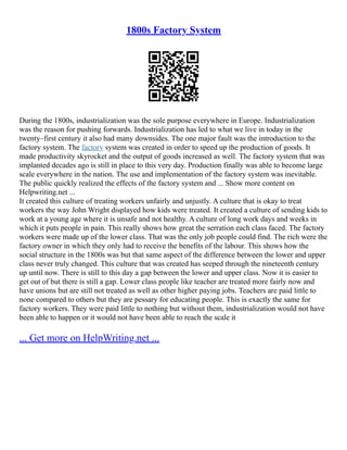1800s Factory System
During the 1800s, industrialization was the sole purpose everywhere in Europe. Industrialization
was the reason for pushing forwards. Industrialization has led to what we live in today in the
twenty–first century it also had many downsides. The one major fault was the introduction to the
factory system. The factory system was created in order to speed up the production of goods. It
made productivity skyrocket and the output of goods increased as well. The factory system that was
implanted decades ago is still in place to this very day. Production finally was able to become large
scale everywhere in the nation. The use and implementation of the factory system was inevitable.
The public quickly realized the effects of the factory system and ... Show more content on
Helpwriting.net ...
It created this culture of treating workers unfairly and unjustly. A culture that is okay to treat
workers the way John Wright displayed how kids were treated. It created a culture of sending kids to
work at a young age where it is unsafe and not healthy. A culture of long work days and weeks in
which it puts people in pain. This really shows how great the serration each class faced. The factory
workers were made up of the lower class. That was the only job people could find. The rich were the
factory owner in which they only had to receive the benefits of the labour. This shows how the
social structure in the 1800s was but that same aspect of the difference between the lower and upper
class never truly changed. This culture that was created has seeped through the nineteenth century
up until now. There is still to this day a gap between the lower and upper class. Now it is easier to
get out of but there is still a gap. Lower class people like teacher are treated more fairly now and
have unions but are still not treated as well as other higher paying jobs. Teachers are paid little to
none compared to others but they are pessary for educating people. This is exactly the same for
factory workers. They were paid little to nothing but without them, industrialization would not have
been able to happen or it would not have been able to reach the scale it
... Get more on HelpWriting.net ...
 