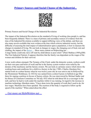 Primary Sources and Social Change of the Industrial...
Primary Sources and Social Change of the Industrial Revolution
The impact of the Industrial Revolution on the standard of living of working class people is, and has
been frequently debated. There is a mass of primary and secondary sources of evidence from the
time of the Industrial Revolution available to support differing views of the debate, and there are
also many novels available that were written at the time which criticise industrial society, but the
difficulty of assessing the total impact of industrialisation upon a population, is how to measure the
changes in standard of living. We can look at changes in wages, the changing cost of food, rent and
clothing, the impact of the factory ... Show more content on Helpwriting.net ...
A large family could only stave off want by child labour or poor relief." (Peter Mathias (1969,p200)
The First Industrial Nation). It appears therefore that the family was dependant on the wages of the
women and children for their survival.
A new work culture emerged, The Tyranny of the Clock: under the domestic system, workers could
set their own pace and hours of work and but in the factory system workers were ruled by the
dictates of the machinery and the factory owners. We can look at a primary source which shows the
working hours and conditions for a child in a factory in the late 1700's. Charles Aberdeen first
started work in a cotton factory when he was twelve years old, he was sent to one in Hollywell by
the Westminster Workhouse. In 1832 he was sacked from a cotton Factory in Salford at age fifty
three for signing a petition in favour of factory reform. He was interviewed by Michael Sadler and
his House of Commons Committee on 7th July 1832 when he told about life as a scavenger in the
mill, and how he had to work under the machine whilst it was running. In regard to the increase in
machine technology Aberdeen states, "I have done twice the quantity of work that I used to do, for
less wages. Machines have been speeded. The exertion of the body is required to follow up the
speed of the machine." When asked about the effect
... Get more on HelpWriting.net ...
 