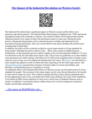 The Impact of the Industrial Revolution on Western Society
The Industrial Revolution had a significant impact on Western society and the effects were
numerous and mainly positive. The Industrial Revolution began in England in the 1790's and spread
throughout Europe and eventually to America. The extensive effects of the Industrial Revolution
influenced almost every aspect of daily life and human society in some way. During this time
period, widespread transportation such as railroads became available and important for the
movement of goods and people. Also, new social reforms came about, dealing with critical issues
including that of child labor.
In addition, the effects of the revolution resulted in a great improvement in living standards for
many people. Although the positive affects of the ... Show more content on Helpwriting.net ...
Furthermore, set the minimum age for a child to legally work at 9 and stated that children 9–13 were
not allowed to work for more than twelve hours a day. The act also set guidelines as to what children
were permitted to do while working. The Mines Act of 1842 set the regulation that no female or boy
under ten years of age was to be employed underground in the mines. The factory acts allowed for a
more modern day pattern of work in which men were expecting to be the main wage earners. The
Industrial Revolution increased the awareness of human rights of women and children, and
therefore, accelerated the process of equality in society.
An additional effect of the Industrial Revolution on Western society was the improvement in living
standards for people. The invention of the steam engine, run by coal, allowed factories to be located
in cities and no longer by water. This resulted in people flocking to these densely populated cities
for job opportunities and in turn, eventually led to bad living conditions for many of the inhabitants.
It was believed filthy living conditions in cities were a chief cause of epidemic diseases such as
cholera. In addition, overcrowded, disease–ridden slums were viewed as dangerous to physical
health, moral health, and political
... Get more on HelpWriting.net ...
 