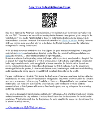 American Industrialization Essay
Had it not been for the American industrialization, we would not enjoy the technology we have in
the year 2002. The reason we have this technology is that between those years a great change in the
world's history was made. People started to discover faster methods of producing goods, which
increased their economy. However, this industrialization had no effects on society. Society then was
still very poor in some areas, but later on in the future the United States becomes the richest and
most powerful country in the world.
What do these industries depend on? Yes they depend on good transportation systems to bring raw
materials to factories and to distribute finished goods. Thus they started building canals between
mines and factories, ... Show more content on Helpwriting.net ...
Britain was also the leading trading nation in Europe, which gave their merchants lots of capital. So
as a result they used their capital to invest in textiles, mines railroads and shipbuilding. Britain also
had a large colonial empire, which supplied it with raw materials for their factories. In addition
people in the colonies bought finished goods produced by British industry. Also the government
encouraged industrial growth, it lifted restrictions on trade, it encouraged road– and canal– building,
and it maintained a strong navy to protect British merchant ships all over the world.
Factory conditions were terrible. The fumes, the loud noise of machines, and poor lighting. Also the
machines did not have safety devises incase of emergencies. The people who worked in the factories
were men, women and children aging 5 and above. However, this period had a vast growth of a new
middle class that were now as rich as the aristocrats and sadly the factory workers had little
economical and political power which made them bond together and try to improve their working
and living conditions.
This era was the greatest transformation in the history of humans, , but after the invention of writing,
and the invention of the city and state. I believe that all these laid the foundations for the industrial
revolution. With that in mind, laid the foundations for us to travel to the moon, cure the sick and live
in a small world of Internet,
... Get more on HelpWriting.net ...
 