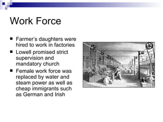 Work Force Farmer’s daughters were hired to work in factories Lowell promised strict supervision and mandatory church Female work force was replaced by water and steam power as well as cheap immigrants such as German and Irish 