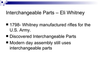 Interchangeable Parts – Eli Whitney 1798- Whitney manufactured rifles for the U.S. Army.  Discovered Interchangeable Parts Modern day assembly still uses interchangeable parts 