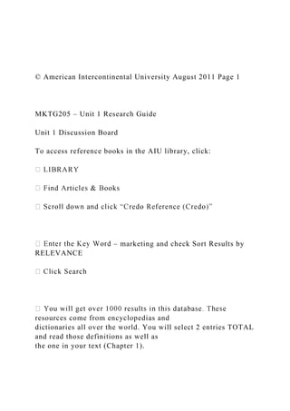 © American Intercontinental University August 2011 Page 1
MKTG205 – Unit 1 Research Guide
Unit 1 Discussion Board
To access reference books in the AIU library, click:
– marketing and check Sort Results by
RELEVANCE
resources come from encyclopedias and
dictionaries all over the world. You will select 2 entries TOTAL
and read those definitions as well as
the one in your text (Chapter 1).
 