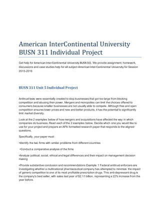 American InterContinental University
BUSN 311 Individual Project
Get help for AmericanInterContinental University BUSN 311. We provide assignment, homework,
discussions and case studies help for all subject AmericanInterContinental University for Session
2015-2016
BUSN 311 Unit 5 Individual Project
Antitrust laws were essentially created to stop businesses that got too large from blocking
competition and abusing their power. Mergers and monopolies can limit the choices offered to
consumers because smaller businesses are not usually able to compete. Although free and open
competition ensures lower prices and new and better products, it has the potential to significantly
limit market diversity.
Look at the 2 examples below of how mergers and acquisitions have affected the way in which
companies do business. Read each of the 2 examples below. Decide which one you would like to
use for your project and prepare an APA formatted research paper that responds to the aligned
questions.
Specifically, your paper must:
•Identify the two firms with similar problems from different countries
•Conduct a comparative analysis of the firms
•Analyze political, social, ethical and legal differences and their impact on management decision
making
•Provide substantive conclusion and recommendations Example 1 Federal antitrust enforcers are
investigating whether a multinational pharmaceutical company has attempted to minimize the impact
of generic competition to one of its most profitable prescription drugs. This anti-depressant drug is
the company's best seller, with sales last year of $2.11 billion, representing a 22% increase from the
year before.
 