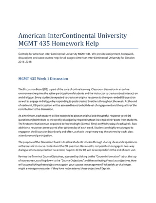 American InterContinental University
MGMT 435 Homework Help
Get help for AmericanInterContinental University MGMT 435. We provide assignment, homework,
discussions and case studies help for all subject AmericanInterContinental University for Session
2015-2016
MGMT 435 Week 1 Discussion
The DiscussionBoard(DB) is part of the core of online learning.Classroomdiscussioninanonline
environmentrequiresthe active participationof studentsandthe instructortocreate robust interaction
and dialogue.Everystudentisexpectedtocreate anoriginal response tothe open-endedDBquestion
as well asengage indialogue byrespondingtopostscreatedbyothersthroughoutthe week.Atthe end
of eachunit,DB participationwill be assessedbasedonbothlevel of engagementandthe qualityof the
contributiontothe discussion.
At a minimum,eachstudentwill be expectedtopostanoriginal andthoughtful response tothe DB
questionandcontribute tothe weeklydialogue byrespondingtoatleasttwootherposts fromstudents.
The firstcontributionmustbe postedbefore midnight(Central Time) onWednesdayof eachweek.Two
additional responsesare requiredafterWednesdayof eachweek.Studentsare highlyencouragedto
engage onthe Discussion Boardearlyand often,asthat isthe primaryway the universitytracksclass
attendance andparticipation.
The purpose of the DiscussionBoardisto allow studentstolearnthroughsharingideasandexperiences
as theyrelate tocourse contentand the DB question.Becauseitisnotpossible toengage intwo-way
dialogue afteraconversationhasended,nopoststothe DB will be acceptedafterthe endof each unit.
Reviewthe Terminal CourseObjectives,accessedbyclickingonthe “Course Information”tab at the top
of yourscreen,scrollingdowntothe “Course Objectives”andthenselectingView classobjectives.How
will accomplishingtheseobjectivessupportyoursuccessinmanagement?Whatrisksorchallenges
mighta managerencounterif theyhave notmasteredthese objectives?Explain.
 