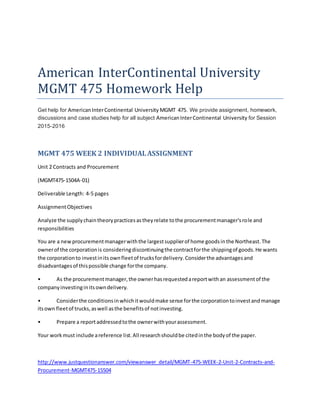 American InterContinental University
MGMT 475 Homework Help
Get help for AmericanInterContinental University MGMT 475. We provide assignment, homework,
discussions and case studies help for all subject AmericanInterContinental University for Session
2015-2016
MGMT 475 WEEK 2 INDIVIDUALASSIGNMENT
Unit 2 Contracts and Procurement
(MGMT475-1504A-01)
Deliverable Length: 4-5 pages
AssignmentObjectives
Analyze the supplychaintheorypracticesastheyrelate tothe procurementmanager'srole and
responsibilities
You are a newprocurementmanagerwiththe largestsupplierof home goodsinthe Northeast.The
ownerof the corporationis consideringdiscontinuingthe contractforthe shippingof goods.He wants
the corporationto investinits ownfleetof trucksfordelivery.Considerthe advantagesand
disadvantagesof thispossible change forthe company.
• As the procurementmanager,the ownerhasrequestedareportwithan assessmentof the
companyinvestinginitsowndelivery.
• Considerthe conditionsinwhichitwouldmake sense forthe corporationtoinvestandmanage
itsown fleetof trucks,aswell asthe benefitsof notinvesting.
• Prepare a reportaddressedtothe ownerwithyourassessment.
Your workmust include areference list.All researchshouldbe citedinthe bodyof the paper.
http://www.justquestionanswer.com/viewanswer_detail/MGMT-475-WEEK-2-Unit-2-Contracts-and-
Procurement-MGMT475-15504
 