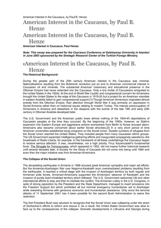 American Interest in the Caucasus, by Paul B. Henze

American Interest in the Caucasus, by Paul B.
Henze
American Interest in the Caucasus, by Paul B.
Henze
American Interest in Caucasus. Paul Henze
Note: This essay was prepared for the Caucasus Conference at Galatasaray University in Istanbul
in June 2003 sponsored by the Strategic Research Center of the Turkish Foreign Ministry.

American Interest in the Caucasus, by Paul B.
Henze

T

The Historical Background:
During the greater part of the 20th century American interest in the Caucasus was minimal.
Nationalizations resulting from the Bolshevik revolution put an end to American commercial interest in
Caucasian oil and minerals. The substantial American missionary and educational presence in the
Ottoman Empire had never extended into the Caucasus. Only a tiny trickle of Caucasians emigrated to
the United States in the 1920s. At the end of World War I public and congressional concern for Armenians
brought the United States to the edge of the Caucasus in 1919-20 but a project for an American mandate
in eastern Anatolia failed to gain congressional support.[1] Though American Armenians originated almost
entirely from the Ottoman Empire, their attention through World War II was primarily on oppression in
Soviet Armenia rather than on historical issues relating to modern Turkey. The intense preoccupation of
Armenians in America and elsewhere in the diaspora with the events of the late 19th and early 20th
century in Ottoman Anatolia developed later.
The U.S. Government and the American public knew almost nothing of the 1944-45 deportations of
Caucasian peoples at the time they occurred. By the beginning of the 1950s, however, as Stalin's
expansion into Eastern Europe and aggressive actions everywhere from Berlin to Korea aroused alarm,
Americans also became concerned about earlier Soviet atrocities.[2] In a very short period of time
American universities established study programs on the Soviet Union. Sizable numbers of refugees from
the Soviet Union reached the United States. They included people from many Caucasian ethnic groups.
The US Government expanded intelligence-gathering efforts and inaugurated propaganda operations--the
broadcasts of Radio Liberty, for example. In the framework of all these undertakings the Caucasus began
to receive serious attention. It was, nevertheless, not a high priority. Firuz Kazamzadeh's fundamental
book, The Struggle for Transcaucasia, which appeared in 1952, did not inspire further historical research
until several decades later. A Society for the Study of Caucasia did not come into being until 1984 and
even then the major initiative was from Armenian-Americans.
The Collapse of the Soviet Union:
The devastating earthquake in Armenia in 1988 aroused great American sympathy and major aid efforts.
But the Armenian-Azerbaijani War over Nagorno-Karabakh soon overshadowed problems resulting from
the earthquake. It reached a critical stage with the invasion of Azerbaijani territory by both regular and
Armenian exile forces. Armenian-Americans supported the Armenians' takeover of Karabakh and the
invasion of purely Azeri-inhabited territory which followed. The U.S. Government welcomed UN and other
international efforts to stop and then to mediate the conflict. The Armenian Lobby in the U.S. Congress, in
spite of strong opposition by the President and the State Department, managed to insert provisions into
the Freedom Support Act which prohibited all but minimal emergency humanitarian aid to Azerbaijan
while rewarding Armenia with generous economic and humanitarian assistance. Only since the terrorist
attacks of 11 September 2001 has it been possible for the second Bush Administration to waive this
restriction.
The first President Bush was reluctant to recognize that the Soviet Union was collapsing under the strain
of Gorbachev's efforts to reform and rescue it. As a result, the United States Government was slow to
face up to the consequences of the collapse. Dramatic developments in Lithuania and Georgia during

 