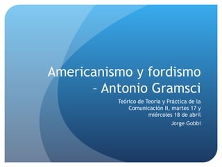 Americanismo y fordismo
      – Antonio Gramsci
          Teórico de Teoría y Práctica de la
              Comunicación II, martes 17 y
                      miércoles 18 de abril
                               Jorge Gobbi
 