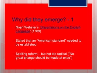 Why did they emerge? - 1
 Noah Webster’s ‘Dissertations on the English
Language’ (1789)
 Stated that an “American standard” needed to
be established
 Spelling reform – but not too radical (“No
great change should be made at once”)
 