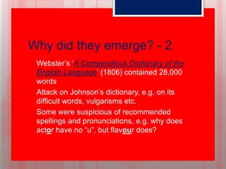Why did they emerge? - 2
 Webster’s ‘A Compendious Dictionary of the
English Language’ (1806) contained 28,000
words
 Attack on Johnson’s dictionary, e.g. on its
difficult words, vulgarisms etc.
 Some were suspicious of recommended
spellings and pronunciations, e.g. why does
actor have no “u”, but flavour does?
 