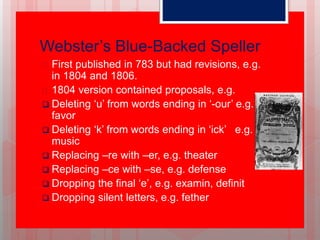 Webster’s Blue-Backed Speller
 First published in 783 but had revisions, e.g.
in 1804 and 1806.
 1804 version contained proposals, e.g.
 Deleting ‘u’ from words ending in ‘-our’ e.g.
favor
 Deleting ‘k’ from words ending in ‘ick’ e.g.
music
 Replacing –re with –er, e.g. theater
 Replacing –ce with –se, e.g. defense
 Dropping the final ‘e’, e.g. examin, definit
 Dropping silent letters, e.g. fether
 