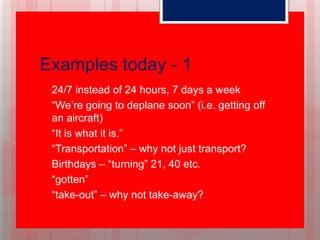 Examples today - 1
 24/7 instead of 24 hours, 7 days a week
 “We’re going to deplane soon” (i.e. getting off
an aircraft)
 “It is what it is.”
 “Transportation” – why not just transport?
 Birthdays – “turning” 21, 40 etc.
 “gotten”
 “take-out” – why not take-away?
 