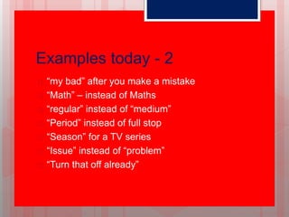 Examples today - 2
 “my bad” after you make a mistake
 “Math” – instead of Maths
 “regular” instead of “medium”
 “Period” instead of full stop
 “Season” for a TV series
 “Issue” instead of “problem”
 “Turn that off already”
 
