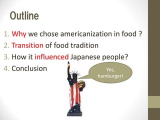 Outline
1. Why we chose americanization in food ?
2. Transition of food tradition
3. How it influenced Japanese people?
4. Conclusion Yes,
hamburger!
 