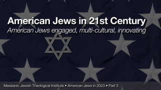 Messianic Jewish Theological Institute • American Jews in 2023 • Part 3
American Jews in 21st Century
American Jews engaged, multi-cultural, innovating
 