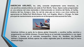 AMERICAN AIRLINES, Inc. (AA), conocida simplemente como American, es
una aerolínea estadounidense con sede en Fort Worth, Texas. Opera vuelos programados
en una extensa red rutas nacionales e internacionales en América del Norte, el Caribe,
América del Sur, Europa y Asia. Su red de rutas gira en torno a sus cinco centros de
operaciones en Dallas-Fort Worth,Nueva York, Los Ángeles, Miami y Chicago. Su base
principal de mantenimiento se encuentra en el Aeropuerto Internacional deTulsa.
American Airlines es parte de la alianza global Oneworld, y coordina tarifas, servicios y
programación con British Airways, Finnaire Iberia en el mercado transatlántico y con Japan
Airlines y Qantas en el mercado transpacífico. Envoy Air, SkyWest, Inc.,SkyWest
Airlines y ExpressJet Airlines operan los vuelos regionales para la aerolínea bajo la marca
American Eagle.
 