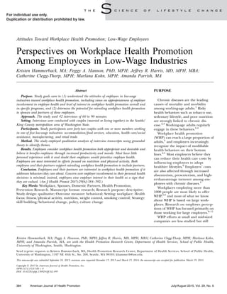 Attitudes Toward Workplace Health Promotion; Low-Wage Employees
Perspectives on Workplace Health Promotion
Among Employees in Low-Wage Industries
Kristen Hammerback, MA; Peggy A. Hannon, PhD, MPH; Jeffrey R. Harris, MD, MPH, MBA;
Catherine Clegg-Thorp, MPH; Marlana Kohn, MPH; Amanda Parrish, MA
Abstract
Purpose. Study goals were to (1) understand the attitudes of employees in low-wage
industries toward workplace health promotion, including views on appropriateness of employer
involvement in employee health and level of interest in workplace health promotion overall and
in specific programs, and (2) determine the potential for extending workplace health promotion
to spouses and partners of these employees.
Approach. The study used 42 interviews of 60 to 90 minutes.
Setting. Interviews were conducted with couples (married or living together) in the Seattle/
King County metropolitan area of Washington State.
Participants. Study participants were forty-two couples with one or more members working
in one of five low-wage industries: accommodation/food services, education, health care/social
assistance, manufacturing, and retail trade.
Method. The study employed qualitative analysis of interview transcripts using grounded
theory to identify themes.
Results. Employees consider workplace health promotion both appropriate and desirable and
believe it benefits employers through increased productivity and morale. Most have little
personal experience with it and doubt their employers would prioritize employee health.
Employees are most interested in efforts focused on nutrition and physical activity. Both
employees and their partners support extending workplace health promotion to include partners.
Conclusion. Employees and their partners are interested in workplace health promotion if it
addresses behaviors they care about. Concern over employer involvement in their personal health
decisions is minimal; instead, employees view employer interest in their health as a sign that
they are valued. (Am J Health Promot 2015;29[6]:384–392.)
Key Words: Workplace, Spouses, Domestic Partners, Health Promotion,
Prevention Research. Manuscript format: research; Research purpose: descriptive;
Study design: qualitative; Outcome measure: behavioral; Setting: workplace; Health
focus: ﬁtness/physical activity, nutrition, weight control, smoking control; Strategy:
skill building/behavioral change, policy, culture change
PURPOSE
Chronic diseases are the leading
causes of mortality and morbidity
among working-age adults.1
Risky
health behaviors such as tobacco use,
sedentary lifestyle, and poor nutrition
are strongly linked to chronic dis-
ease.2,3
Working-age adults regularly
engage in these behaviors.2,4
Workplace health promotion
(WHP) can reach a large proportion of
adults,5
and employers increasingly
recognize the impact of modiﬁable
health behaviors on their bottom
lines.2,5
Most employers believe they
can reduce their health care costs by
inﬂuencing employees to adopt
healthier lifestyles.6
Employers’ costs
are also affected through increased
absenteeism, presenteeism, and high-
er-than-average turnover among em-
ployees with chronic diseases.2
Workplaces employing more than
1000 people are most likely to offer
WHP,7,8
and most of what we know
about WHP is based on large work-
places. Research on employee percep-
tions of WHP has focused primarily on
those working for large employers.9–11
WHP efforts at small and mid-sized
companies are less studied but still
Kristen Hammerback, MA; Peggy A. Hannon, PhD, MPH; Jeffrey R. Harris, MD, MPH, MBA; Catherine Clegg-Thorp, MPH; Marlana Kohn,
MPH; and Amanda Parrish, MA, are with the Health Promotion Research Center, Department of Health Services, School of Public Health,
University of Washington, Seattle, Washington.
Send reprint requests to Kristen Hammerback, MA, Health Promotion Research Center, Department of Health Services, School of Public Health,
University of Washington, 1107 NE 45th St., Ste. 200, Seattle, WA 98105; khammerb@uw.edu.
This manuscript was submitted September 24, 2013; revisions were requested December 15, 2013 and March 15, 2014; the manuscript was accepted for publication March 19, 2014.
Copyright Ó 2015 by American Journal of Health Promotion, Inc.
0890-1171/15/$5.00 þ 0
DOI: 10.4278/ajhp.130924-QUAL-495
384 American Journal of Health Promotion July/August 2015, Vol. 29, No. 6
For individual use only.
Duplication or distribution prohibited by law.
 