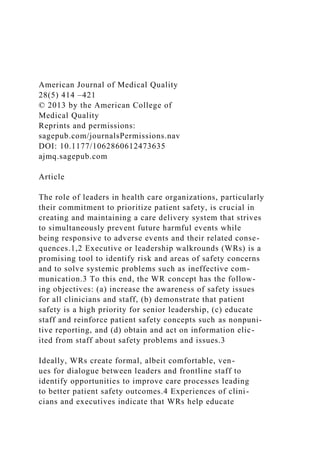American Journal of Medical Quality
28(5) 414 –421
© 2013 by the American College of
Medical Quality
Reprints and permissions:
sagepub.com/journalsPermissions.nav
DOI: 10.1177/1062860612473635
ajmq.sagepub.com
Article
The role of leaders in health care organizations, particularly
their commitment to prioritize patient safety, is crucial in
creating and maintaining a care delivery system that strives
to simultaneously prevent future harmful events while
being responsive to adverse events and their related conse-
quences.1,2 Executive or leadership walkrounds (WRs) is a
promising tool to identify risk and areas of safety concerns
and to solve systemic problems such as ineffective com-
munication.3 To this end, the WR concept has the follow-
ing objectives: (a) increase the awareness of safety issues
for all clinicians and staff, (b) demonstrate that patient
safety is a high priority for senior leadership, (c) educate
staff and reinforce patient safety concepts such as nonpuni-
tive reporting, and (d) obtain and act on information elic-
ited from staff about safety problems and issues.3
Ideally, WRs create formal, albeit comfortable, ven-
ues for dialogue between leaders and frontline staff to
identify opportunities to improve care processes leading
to better patient safety outcomes.4 Experiences of clini-
cians and executives indicate that WRs help educate
 