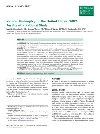 CLINICAL RESEARCH STUDY




Medical Bankruptcy in the United States, 2007:
Results of a National Study
David U. Himmelstein, MD,a Deborah Thorne, PhD,b Elizabeth Warren, JD,c Stefﬁe Woolhandler, MD, MPHa
a
 Department of Medicine, Cambridge Hospital/Harvard Medical School, Cambridge, Mass; bDepartment of Sociology, Ohio University,
Athens; and cHarvard Law School, Cambridge, Mass.



                   ABSTRACT

                  BACKGROUND: Our 2001 study in 5 states found that medical problems contributed to at least 46.2% of
                  all bankruptcies. Since then, health costs and the numbers of un- and underinsured have increased, and
                  bankruptcy laws have tightened.
                  METHODS: We surveyed a random national sample of 2314 bankruptcy ﬁlers in 2007, abstracted their court
                  records, and interviewed 1032 of them. We designated bankruptcies as “medical” based on debtors’ stated
                  reasons for ﬁling, income loss due to illness, and the magnitude of their medical debts.
                  RESULTS: Using a conservative deﬁnition, 62.1% of all bankruptcies in 2007 were medical; 92% of these
                  medical debtors had medical debts over $5000, or 10% of pretax family income. The rest met criteria for
                  medical bankruptcy because they had lost signiﬁcant income due to illness or mortgaged a home to pay medical
                  bills. Most medical debtors were well educated, owned homes, and had middle-class occupations. Three
                  quarters had health insurance. Using identical deﬁnitions in 2001 and 2007, the share of bankruptcies attrib-
                  utable to medical problems rose by 49.6%. In logistic regression analysis controlling for demographic factors,
                  the odds that a bankruptcy had a medical cause was 2.38-fold higher in 2007 than in 2001.
                  CONCLUSIONS: Illness and medical bills contribute to a large and increasing share of US bankruptcies.
                  © 2009 Elsevier Inc. All rights reserved. • The American Journal of Medicine (2009) xx, xxx

                   KEYWORDS: Bankruptcy; Health care costs; Health economics


As recently as 1981, only 8% of families ﬁling for bank-                      METHODS
ruptcy did so in the aftermath of a serious medical problem.1                 We used 3 data sources: questionnaires mailed to debtors
By contrast, our 2001 study in 5 states found that illness or                 immediately after bankruptcy ﬁling; court records; and tele-
medical bills contributed to about half of bankruptcies.2                     phone interviews with a sub-sample of debtors.
   Since then, the number of un- and underinsured Ameri-
cans has grown;3 health costs have increased; and Congress                    Sample Design
tightened the bankruptcy laws.4                                               Between January 25 and April 11, 2007, we obtained from
   Here we report the ﬁrst-ever national random-sample                        Automated Access to Court Electronic Records, a list of all
survey of bankruptcy ﬁlers.                                                   118,308 bankruptcy petitions ﬁled in the US. We excluded
                                                                              ﬁlings in Guam and Puerto Rico, nonpersonal bankruptcies,
                                                                              and cases missing a name or address. Within 2 weeks of
                                                                              their ﬁlings, we mailed introductory letters to 5251 ran-
                                                                              domly selected debtors; 275 were returned as undeliverable.
   Funding: Supported by Grant #56590 from the Robert Wood Johnson
Foundation, Princeton, NJ.
                                                                              We then mailed self-administered questionnaires to the
   Conﬂict of Interest: None.                                                 4976 debtors with valid addresses; 2314 (46.5%) were com-
   Authorship: All authors had access to the data and a role in writing the   pleted and returned; 124 were returned incomplete (2.5%)
manuscript.                                                                   and 83 (1.7%) declined to participate; 2455 (49.3% of those
   Requests for reprints should be addressed to David U. Himmelstein,
MD, Department of Medicine, Cambridge Hospital/Harvard Medical
                                                                              with valid addresses) did not respond.
School, 1493 Cambridge Street, Cambridge, MA 02139.                              We compared court records (described below) of respon-
   E-mail address: dhimmelstein@challiance.org                                dents with a random sample of 99 nonrespondents. Nonre-

0002-9343/$ -see front matter © 2009 Elsevier Inc. All rights reserved.
doi:10.1016/j.amjmed.2009.04.012
 