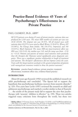 Practice-Based Evidence: 45 Years of
Psychotherapy’s Effectiveness in a
Private Practice
PAUL CLEMENT, Ph.D., ABPP*
Of 2,259 patients seen during 45 years of private practice, outcome data was
produced for 1,599 cases. The mean (SD) number of sessions per case was
18.82 (29.89). The dropout rate was 18.76%. Of all treated cases with
outcome data 4 (0.25%) were rated as Much Worse; 11 (0.69%), Worse; 497
(31.08%), No Change from Intake; 546 (34.15%), Improved; and 541
(33.83%), Much Improved. The mean (SD) pre-/post-treatment effect size
(ES) was 1.90 (1.61), the median was 1.62, and the range was from Ϫ2.91
to ϩ15.22. Patients and parents of minors rated outcomes more positively
than the therapist did. Outcome varied signiﬁcantly across diagnostic categories. There was a signiﬁcant, positive relationship in length of treatment
and outcome. The therapist’s effectiveness did not improve across the years.
Years with the largest patient caseloads or the greatest proportion of patients
with managed-care insurance tended to show the poorest outcomes.1
KEYWORDS: practice-based evidence; private practice; treatment
effectiveness; treatment effect size; evidence-based practice
INTRODUCTION

About 60 years ago Eysenck (1952) reviewed the published research on
adult psychotherapy and concluded, “The ﬁgures fail to support the
hypothesis that psychotherapy facilitates recovery from neurotic disorder”
(p. 323). Five years later Levitt (1957) reviewed the research on child and
adolescent psychotherapy and reached a verdict similar to that of Eysenck:
“. . . the results of the present study fail to support the view that psychotherapy with ‘neurotic’ children is effective” (p. 195). These two articles
triggered many criticisms from throughout the world, but these two
*Mailing address: 719 Fremont Avenue, South Pasadena, CA 91030. e-mail: PaulWClement@aol.com
1
This paper is an update of “Outcomes from 40 Years of Psychotherapy in a Private Practice,”
which was published in the American Journal of Psychotherapy, 62/3
AMERICAN JOURNAL

OF

PSYCHOTHERAPY, Vol. 67, No. 1, 2013

23

 