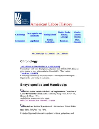 American Labor History
                                                    Finding Books:      Finding
             Encyclopedias and
Chronology                     Bibliographies          Library          Articles:
                Handbooks
                                                       Catalogs         Indexes
                                     Source                              Style
Newspapers      Legislation                            Gateways
                                    Collections                         Manuals




                   RUL Home Page RUL Indexes      Ask a Librarian




     Chronology
     An Eclectic List of Events in U.S. Labor History
     Chronology, with brief descriptions, of events from 1806 to 1989. Links to
     more extensive sites when available. Compiled by Allen Lutins.
     Time Line 1850-1924
     Chronology of the trade union movement. From the Samuel Gompers
     Papers at the University of Maryland.


     Encyclopedias and Handbooks

         First Facts of American Labor: A Comprehensive Collection of
     Labor Firsts in the United States. Edited by Philip Foner. New York,
     Holmes & Meier, 1984.
     Alphabetical arrangement plus index.
     Dana Call Number: Ref. HD8066 .F55 1984


         American Labor Sourcebook. Bernard and Susan Rifkin.
     New York, McGraw-Hill, 1979.
     Includes historical information on labor unions, legislation, and
 