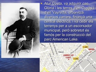 • Atur Costa, va adquirir canAtur Costa, va adquirir can
Glòria i les terres d’en Cuyàs iGlòria i les terres d’en Cuyàs i
d’en Vayreda, urbanitzàd’en Vayreda, urbanitzà
diversos carrers, finançà unadiversos carrers, finançà una
central elèctrica, i va cedir elscentral elèctrica, i va cedir els
terrenys per a un escorxadorterrenys per a un escorxador
municipal, però sobretot ésmunicipal, però sobretot és
famós per la construcció delfamós per la construcció del
parc American Lake.parc American Lake.
 