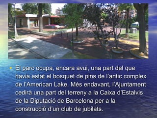 • El parc ocupa, encara avui, una part del queEl parc ocupa, encara avui, una part del que
havia estat el bosquet de pins de l’antic complexhavia estat el bosquet de pins de l’antic complex
de l’American Lake. Més endavant, l’Ajuntamentde l’American Lake. Més endavant, l’Ajuntament
cedirà una part del terreny a la Caixa d’Estalviscedirà una part del terreny a la Caixa d’Estalvis
de la Diputació de Barcelona per a lade la Diputació de Barcelona per a la
construcció d’un club de jubilats.construcció d’un club de jubilats.
 