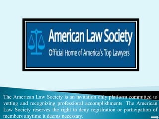 The American Law Society is an invitation only platform committed to
vetting and recognizing professional accomplishments. The American
Law Society reserves the right to deny registration or participation of
members anytime it deems necessary.
 