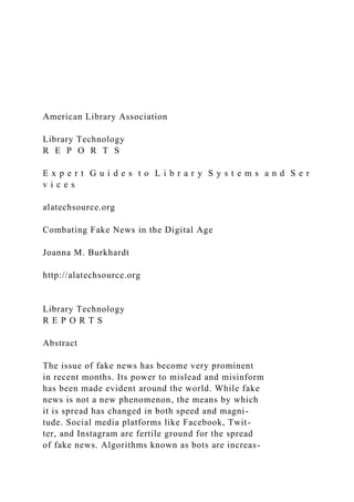 American Library Association
Library Technology
R E P O R T S
E x p e r t G u i d e s t o L i b r a r y S y s t e m s a n d S e r
v i c e s
alatechsource.org
Combating Fake News in the Digital Age
Joanna M. Burkhardt
http://alatechsource.org
Library Technology
R E P O R T S
Abstract
The issue of fake news has become very prominent
in recent months. Its power to mislead and misinform
has been made evident around the world. While fake
news is not a new phenomenon, the means by which
it is spread has changed in both speed and magni-
tude. Social media platforms like Facebook, Twit-
ter, and Instagram are fertile ground for the spread
of fake news. Algorithms known as bots are increas-
 