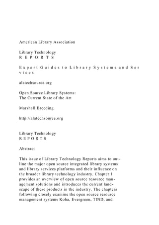 American Library Association
Library Technology
R E P O R T S
E x p e r t G u i d e s t o L i b r a r y S y s t e m s a n d S e r
v i c e s
alatechsource.org
Open Source Library Systems:
The Current State of the Art
Marshall Breeding
http://alatechsource.org
Library Technology
R E P O R T S
Abstract
This issue of Library Technology Reports aims to out-
line the major open source integrated library systems
and library services platforms and their influence on
the broader library technology industry. Chapter 1
provides an overview of open source resource man-
agement solutions and introduces the current land-
scape of these products in the industry. The chapters
following closely examine the open source resource
management systems Koha, Evergreen, TIND, and
 