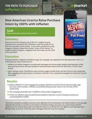 THE PATH TO PURCHASE
inMarket Case Study

How American Licorice Raise Purchase
Intent by 200% with inMarket

  Goal
  Raise awareness and purchase intent.


Summary
American Licorice Company, one of the U.S.’s original licorice

Red Vines and Sour Punch brands. In the super-competitive candy

mobile-enabled shoppers, a segment that now makes up over 50%
of all consumers.

Execution
million grocery stores across the U.S.
   inMarket 20 million shoppers received push messages and social media updates alerting them to Red
   Vines and Sour Punch, and were polled on initial purchase intent (5.9% for Red Vines; 7.5% for Sour
   Punch).
   Upon visiting a store, CheckPoints users actively sought out Red Vines and Sour Punch in the candy aisle.
   After engaging with each product, consumers received a rich, customized message from American Licorice
   via mobile.



  Results
      Before inMarket’s in-store engagement program, Red Vines and Sour Punch accrued single-digit
      purchase intent numbers. inMarket successfully lifted purchase intent to 25.1% and 32.6%
      respectively
      The campaign generated over 126,000 in-store product engagements.
      Thanks to inMarket’s pay-for-performance platform, American Licorice Company achieved an
      outstanding ROI of 200%.




                                                                                                                     –
Michael Kelly, Consumer Communications Manager, American Licorice Company



For more information please contact your inMarket representative | inMarket.com | 310.392.0500 x117 | sales@inMarket.com
 
