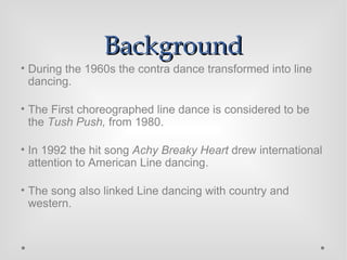 Background During the 1960s the contra dance transformed into line dancing. The First choreographed line dance is considered to be the  Tush Push,  from 1980. In 1992 the hit song  Achy Breaky Heart  drew international attention to American Line dancing. The song also linked Line dancing with country and western. 