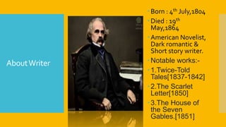 AboutWriter
Born : 4th July,1804
Died : 19th
May,1864
American Novelist,
Dark romantic &
Short story writer.
Notable works:-
1.Twice-Told
Tales[1837-1842]
2.The Scarlet
Letter[1850]
3.The House of
the Seven
Gables.[1851]
 