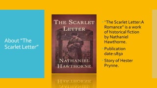 About “The
Scarlet Letter”
 “The Scarlet Letter:A
Romance” is a work
of historical fiction
by Nathaniel
Hawthorne.
 Publication
date:1850
 Story of Hester
Prynne.
 