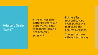 AdulterySin &
“Love”
 Here inThe Scarlet
Letter Hester has an
extra marital affair
with Dimmesdale &
she becomes
pregnant .
 But hereTess
seduced by Alec
d’Urbervilles and
that’s how she
became pregnant.
 Though both are
different in this way.
 
