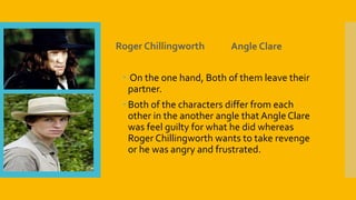 Roger Chillingworth Angle Clare
 On the one hand, Both of them leave their
partner.
 Both of the characters differ from each
other in the another angle that Angle Clare
was feel guilty for what he did whereas
Roger Chillingworth wants to take revenge
or he was angry and frustrated.
 