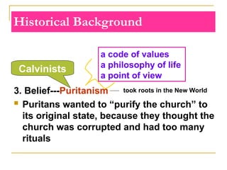 Historical Background
3. Belief---Puritanism
 Puritans wanted to “purify the church” to
its original state, because they thought the
church was corrupted and had too many
rituals
a code of values
a philosophy of life
a point of view
Calvinists
took roots in the New World
 