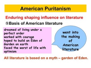 American Puritanism
Enduring shaping influence on literature
①Basis of American literature
went into
the making
of
American
literature
dreamed of living under a
perfect order
worked with courage
hoped to build an Eden of
Garden on earth
faced the worst of life with
optimism
All literature is based on a myth – garden of Eden.
 