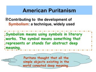 American Puritanism
②Contributing to the development of
Symbolism: a technique, widely used
Puritans thought that all the
simple objects existing in the
world connoted deep meaning.
Symbolism means using symbols in literary
works. The symbol means something that
represents or stands for abstract deep
meaning.
 