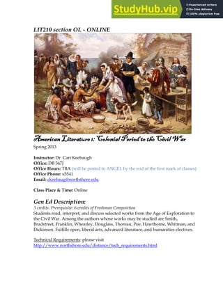 1
LIT210 section OL - ONLINE
American Literature 1: Colonial Period to the Civil War
Spring 2013
Instructor: Dr. Cari Keebaugh
Office: DB 367J
Office Hours: TBA (will be posted to ANGEL by the end of the first week of classes)
Office Phone: x5541
Email: ckeebaug@northshore.edu
Class Place & Time: Online
Gen Ed Description:
3 credits. Prerequisite: 6 credits of Freshman Composition
Students read, interpret, and discuss selected works from the Age of Exploration to
the Civil War. Among the authors whose works may be studied are Smith,
Bradstreet, Franklin, Wheatley, Douglass, Thoreau, Poe, Hawthorne, Whitman, and
Dickinson. Fulfills open, liberal arts, advanced literature, and humanities electives.
Technical Requirements: please visit
http://www.northshore.edu/distance/tech_requirements.html
 