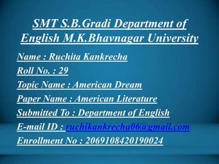 SMT S.B.Gradi Department of
English M.K.Bhavnagar University
Name : Ruchita Kankrecha
Roll No. : 29
Topic Name : American Dream
Paper Name : American Literature
Submitted To : Department of English
E-mail ID : ruchikankrecha06@gmail.com
Enrollment No : 2069108420190024
 