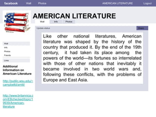 facebook
AMERICAN LITERATURE
Wall Photos AMERICAN LITERATURE Logout
Wall Info Photos
Like other national literatures, American
literature was shaped by the history of the
country that produced it. By the end of the 19th
century, it had taken its place among the
powers of the world—its fortunes so interrelated
with those of other nations that inevitably it
became involved in two world wars and,
following these conflicts, with the problems of
Europe and East Asia.
Update status Share
Info
Links
Wall
Friends
Photos
Additional
Information on
American Literature
http://public.wsu.edu/~
campbelld/amlit/
http://www.britannica.c
om/EBchecked/topic/1
9939/American-
literature
 